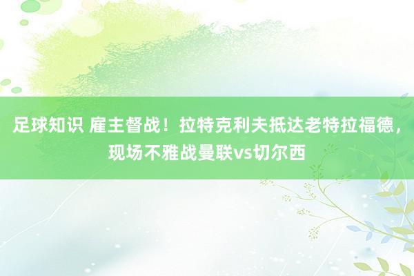 足球知识 雇主督战！拉特克利夫抵达老特拉福德，现场不雅战曼联vs切尔西