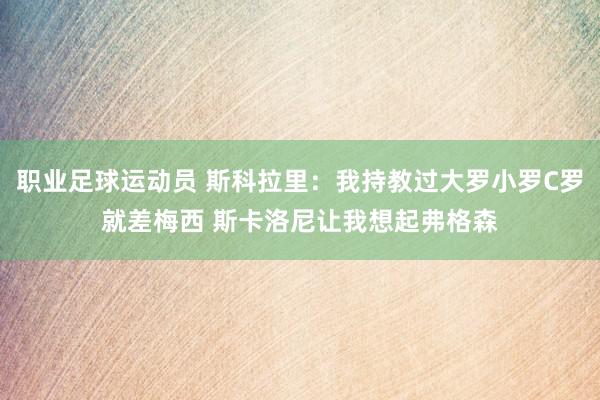 职业足球运动员 斯科拉里：我持教过大罗小罗C罗就差梅西 斯卡洛尼让我想起弗格森