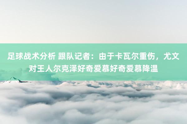 足球战术分析 跟队记者：由于卡瓦尔重伤，尤文对王人尔克泽好奇爱慕好奇爱慕降温