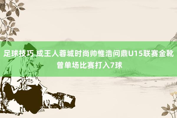 足球技巧 成王人蓉城时尚帅惟浩问鼎U15联赛金靴 曾单场比赛打入7球