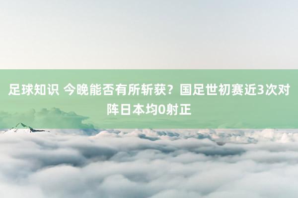 足球知识 今晚能否有所斩获？国足世初赛近3次对阵日本均0射正