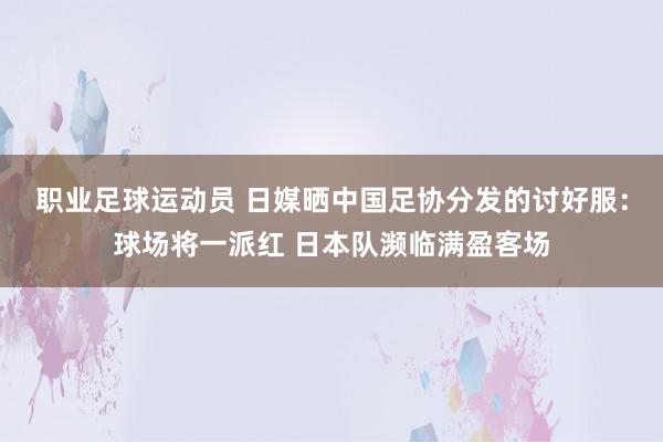 职业足球运动员 日媒晒中国足协分发的讨好服：球场将一派红 日本队濒临满盈客场