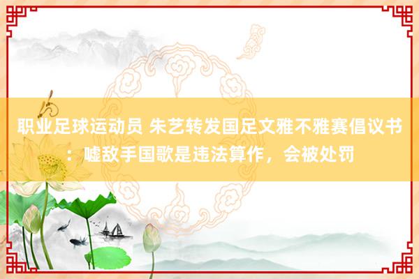 职业足球运动员 朱艺转发国足文雅不雅赛倡议书：嘘敌手国歌是违法算作，会被处罚