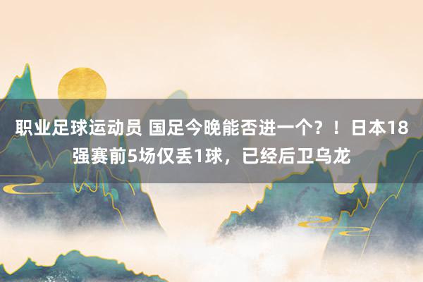 职业足球运动员 国足今晚能否进一个？！日本18强赛前5场仅丢1球，已经后卫乌龙