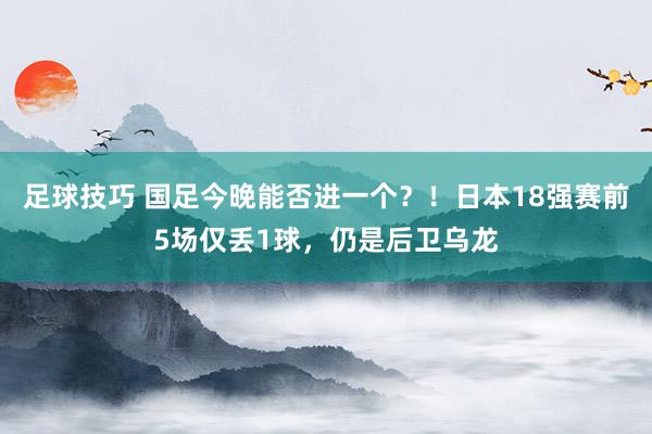 足球技巧 国足今晚能否进一个？！日本18强赛前5场仅丢1球，仍是后卫乌龙