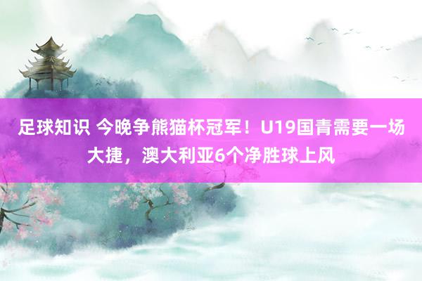 足球知识 今晚争熊猫杯冠军！U19国青需要一场大捷，澳大利亚6个净胜球上风