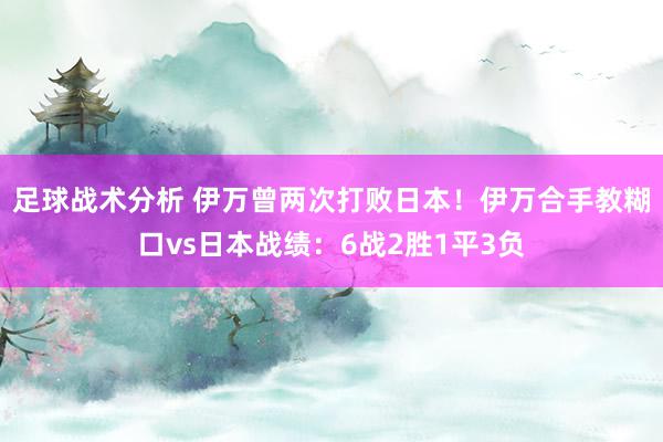 足球战术分析 伊万曾两次打败日本！伊万合手教糊口vs日本战绩：6战2胜1平3负