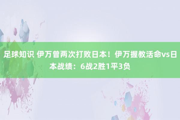 足球知识 伊万曾两次打败日本！伊万握教活命vs日本战绩：6战2胜1平3负