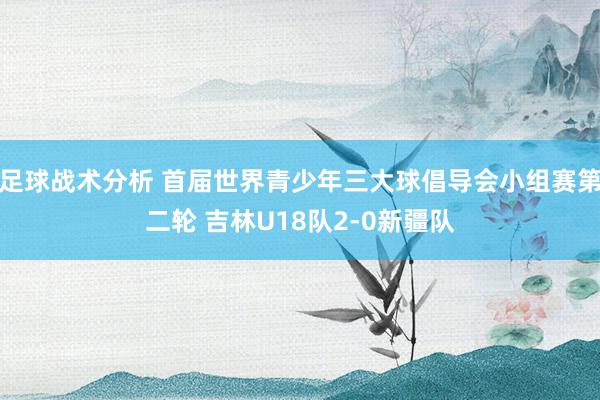 足球战术分析 首届世界青少年三大球倡导会小组赛第二轮 吉林U18队2-0新疆队