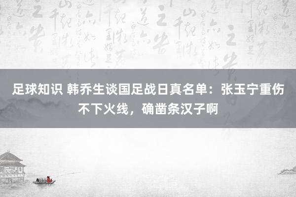 足球知识 韩乔生谈国足战日真名单：张玉宁重伤不下火线，确凿条汉子啊