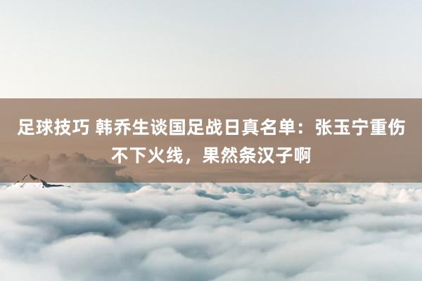 足球技巧 韩乔生谈国足战日真名单：张玉宁重伤不下火线，果然条汉子啊