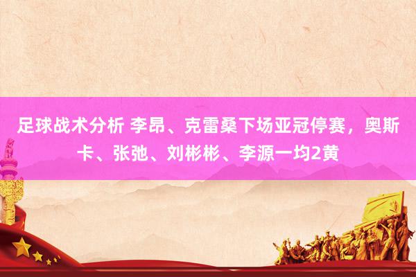 足球战术分析 李昂、克雷桑下场亚冠停赛，奥斯卡、张弛、刘彬彬、李源一均2黄