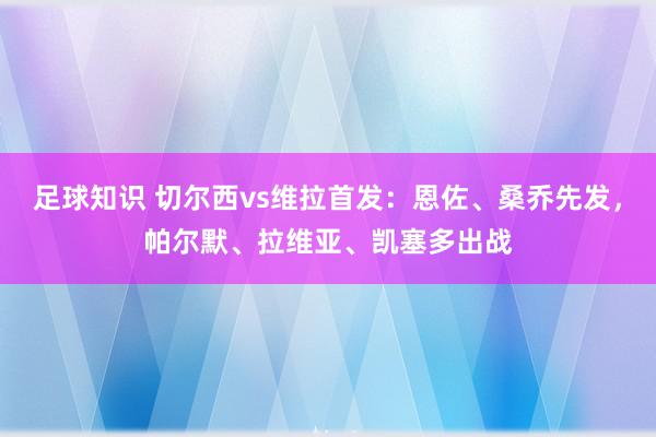 足球知识 切尔西vs维拉首发：恩佐、桑乔先发，帕尔默、拉维亚、凯塞多出战