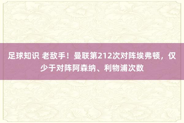 足球知识 老敌手！曼联第212次对阵埃弗顿，仅少于对阵阿森纳、利物浦次数