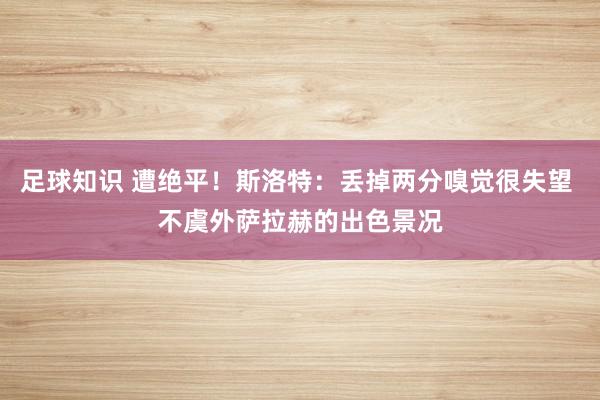 足球知识 遭绝平！斯洛特：丢掉两分嗅觉很失望 不虞外萨拉赫的出色景况