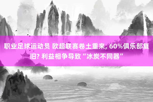 职业足球运动员 欧超联赛卷土重来, 60%俱乐部复旧? 利益相争导致“冰炭不同器”