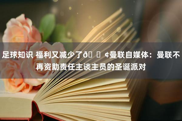 足球知识 福利又减少了😢曼联自媒体：曼联不再资助责任主谈主员的圣诞派对