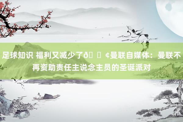 足球知识 福利又减少了😢曼联自媒体：曼联不再资助责任主说念主员的圣诞派对