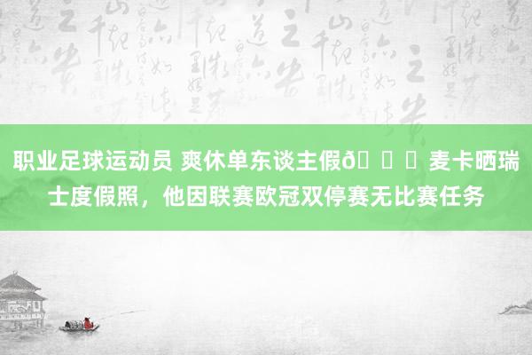 职业足球运动员 爽休单东谈主假😀麦卡晒瑞士度假照，他因联赛欧冠双停赛无比赛任务