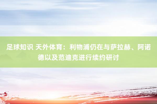 足球知识 天外体育：利物浦仍在与萨拉赫、阿诺德以及范迪克进行续约研讨