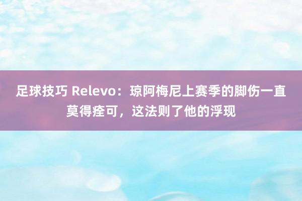 足球技巧 Relevo：琼阿梅尼上赛季的脚伤一直莫得痊可，这法则了他的浮现