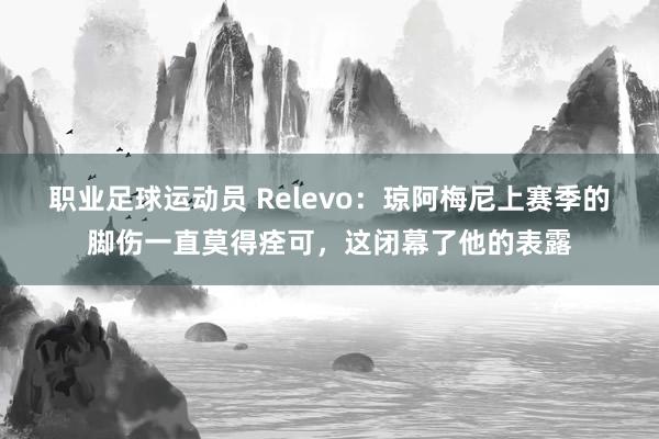 职业足球运动员 Relevo：琼阿梅尼上赛季的脚伤一直莫得痊可，这闭幕了他的表露