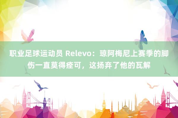 职业足球运动员 Relevo：琼阿梅尼上赛季的脚伤一直莫得痊可，这扬弃了他的瓦解