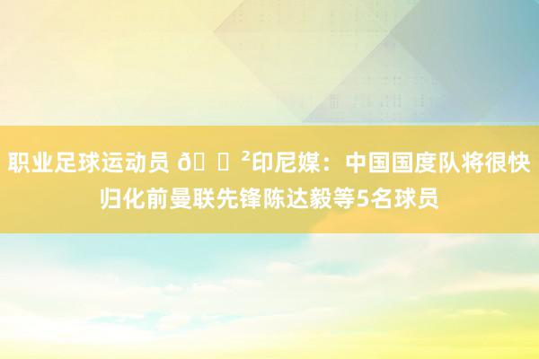 职业足球运动员 😲印尼媒：中国国度队将很快归化前曼联先锋陈达毅等5名球员