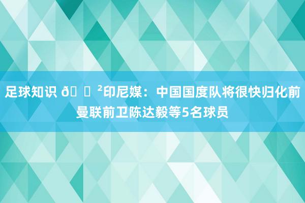 足球知识 😲印尼媒：中国国度队将很快归化前曼联前卫陈达毅等5名球员