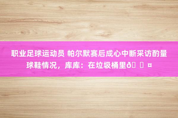 职业足球运动员 帕尔默赛后成心中断采访酌量球鞋情况，库库：在垃圾桶里😤