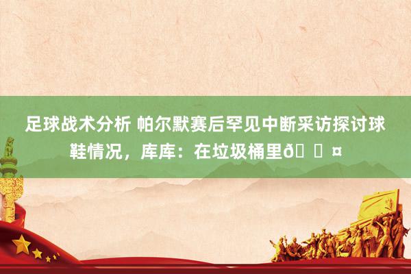 足球战术分析 帕尔默赛后罕见中断采访探讨球鞋情况，库库：在垃圾桶里😤