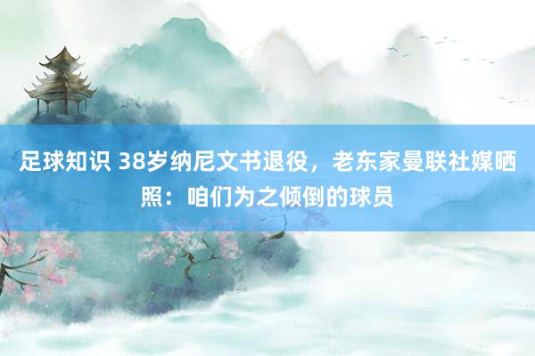 足球知识 38岁纳尼文书退役，老东家曼联社媒晒照：咱们为之倾倒的球员