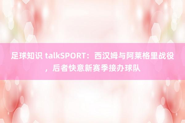 足球知识 talkSPORT：西汉姆与阿莱格里战役，后者快意新赛季接办球队