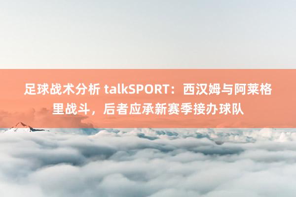 足球战术分析 talkSPORT：西汉姆与阿莱格里战斗，后者应承新赛季接办球队