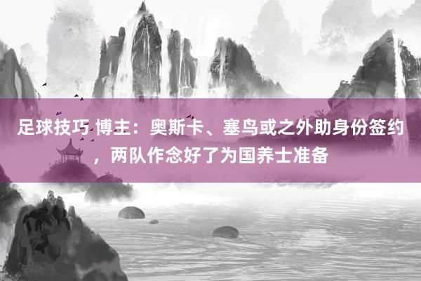 足球技巧 博主：奥斯卡、塞鸟或之外助身份签约，两队作念好了为国养士准备