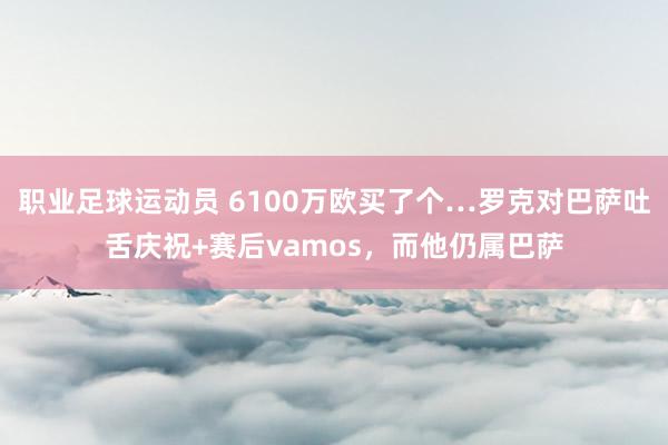 职业足球运动员 6100万欧买了个…罗克对巴萨吐舌庆祝+赛后vamos，而他仍属巴萨