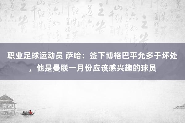 职业足球运动员 萨哈：签下博格巴平允多于坏处，他是曼联一月份应该感兴趣的球员