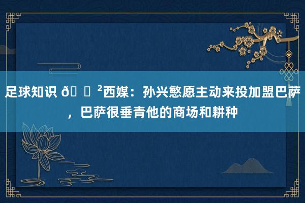 足球知识 😲西媒：孙兴慜愿主动来投加盟巴萨，巴萨很垂青他的商场和耕种