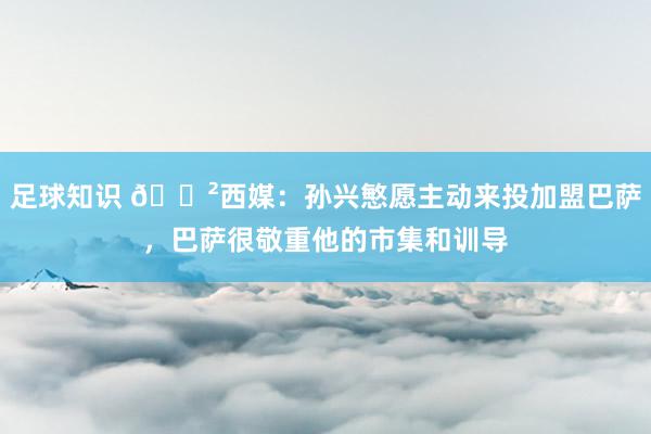 足球知识 😲西媒：孙兴慜愿主动来投加盟巴萨，巴萨很敬重他的市集和训导