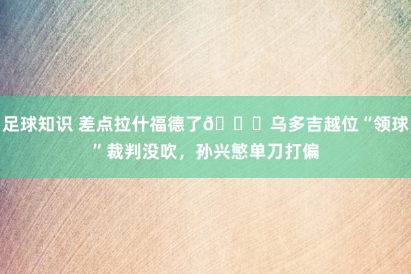 足球知识 差点拉什福德了😅乌多吉越位“领球”裁判没吹，孙兴慜单刀打偏