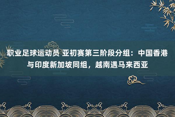 职业足球运动员 亚初赛第三阶段分组：中国香港与印度新加坡同组，越南遇马来西亚