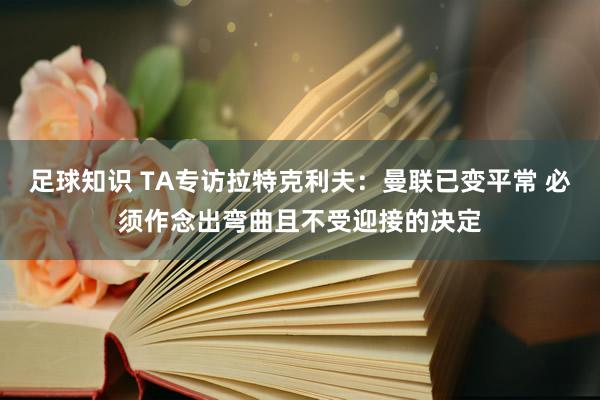 足球知识 TA专访拉特克利夫：曼联已变平常 必须作念出弯曲且不受迎接的决定