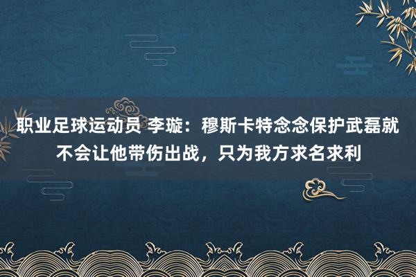 职业足球运动员 李璇：穆斯卡特念念保护武磊就不会让他带伤出战，只为我方求名求利