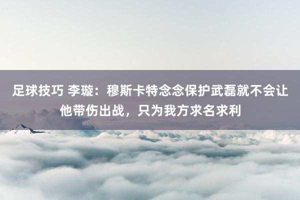 足球技巧 李璇：穆斯卡特念念保护武磊就不会让他带伤出战，只为我方求名求利