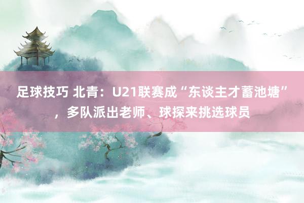 足球技巧 北青：U21联赛成“东谈主才蓄池塘”，多队派出老师、球探来挑选球员