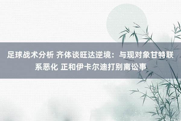 足球战术分析 齐体谈旺达逆境：与现对象甘特联系恶化 正和伊卡尔迪打别离讼事