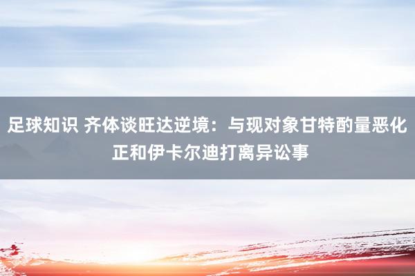 足球知识 齐体谈旺达逆境：与现对象甘特酌量恶化 正和伊卡尔迪打离异讼事