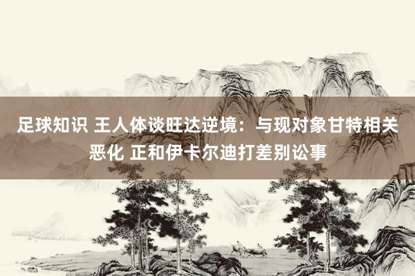 足球知识 王人体谈旺达逆境：与现对象甘特相关恶化 正和伊卡尔迪打差别讼事