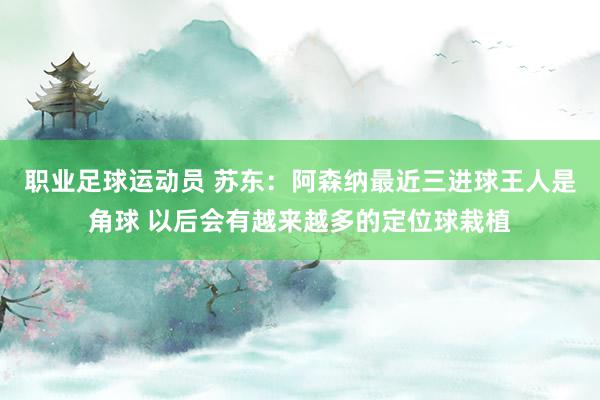 职业足球运动员 苏东：阿森纳最近三进球王人是角球 以后会有越来越多的定位球栽植