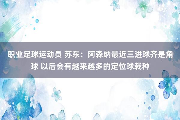 职业足球运动员 苏东：阿森纳最近三进球齐是角球 以后会有越来越多的定位球栽种